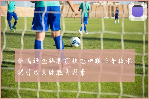 林高远全锦赛前状态回暖正手技术提升成关键胜负因素