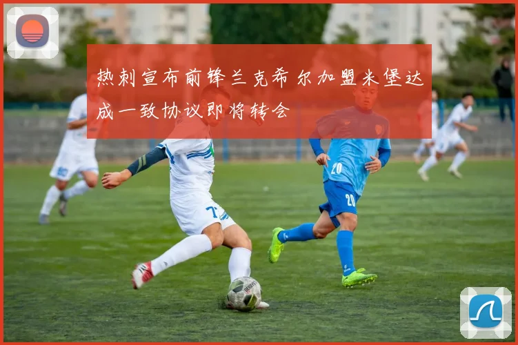 热刺宣布前锋兰克希尔加盟米堡达成一致协议即将转会