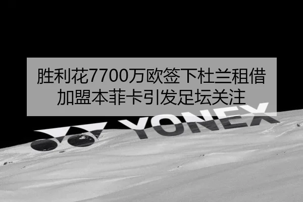 胜利花7700万欧签下杜兰租借加盟本菲卡引发足坛关注