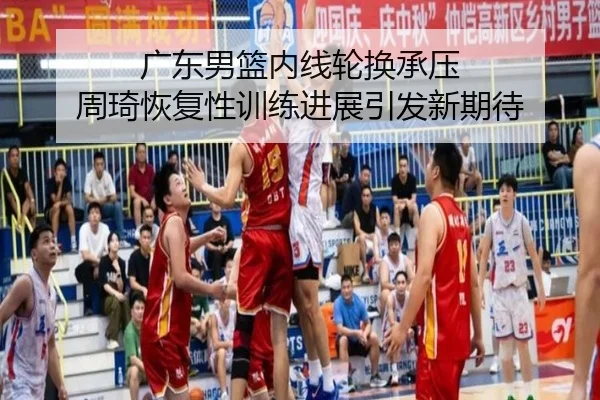 广东男篮内线轮换承压 周琦恢复性训练进展引发新期待