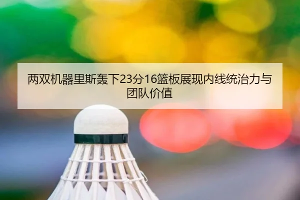 两双机器里斯轰下23分16篮板展现内线统治力与团队价值