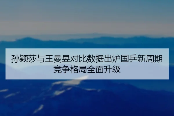 孙颖莎与王曼昱对比数据出炉国乒新周期竞争格局全面升级
